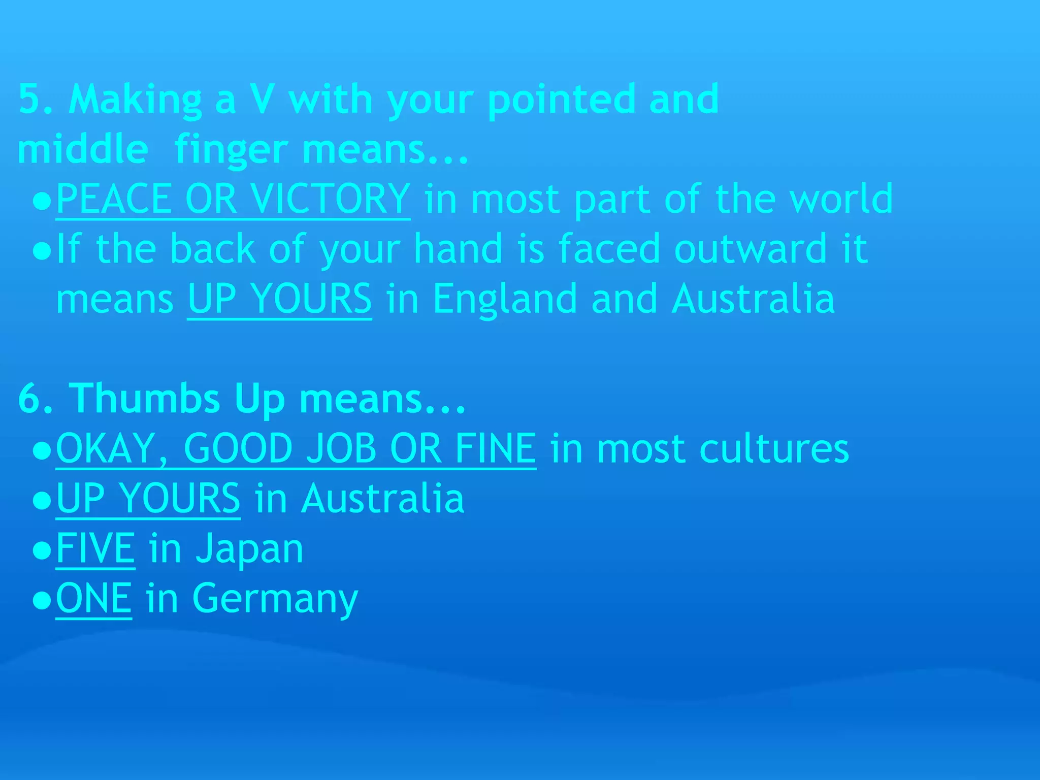 5. Making a V with your pointed and 
middle finger means... 
●PEACE OR VICTORY in most part of the world 
●If the back of your hand is faced outward it 
means UP YOURS in England and Australia 
6. Thumbs Up means... 
●OKAY, GOOD JOB OR FINE in most cultures 
●UP YOURS in Australia 
●FIVE in Japan 
●ONE in Germany 
 