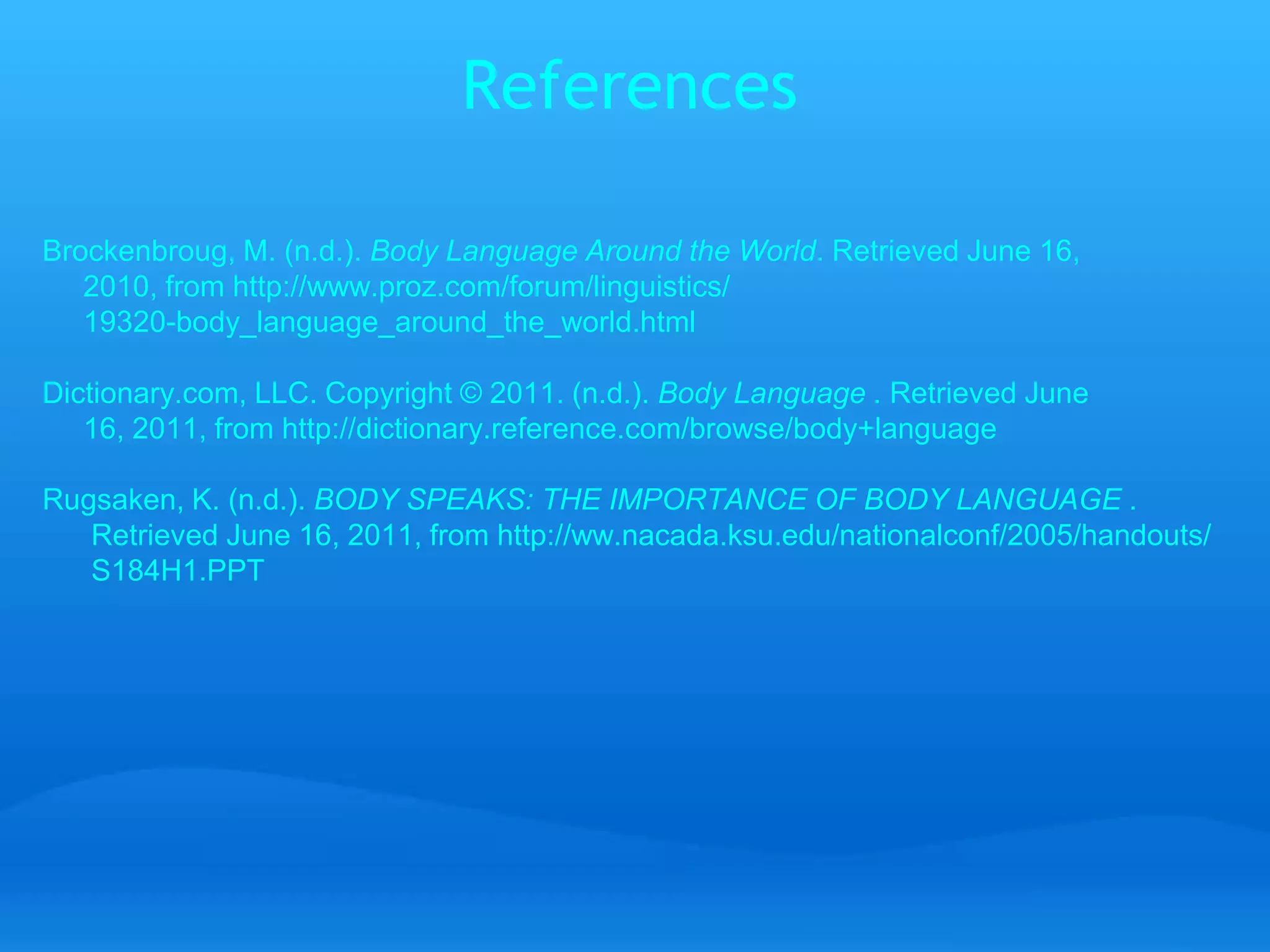 References 
Brockenbroug, M. (n.d.). Body Language Around the World. Retrieved June 16, 
2010, from http://www.proz.com/forum/linguistics/ 
19320-body_language_around_the_world.html 
Dictionary.com, LLC. Copyright © 2011. (n.d.). Body Language . Retrieved June 
16, 2011, from http://dictionary.reference.com/browse/body+language 
Rugsaken, K. (n.d.). BODY SPEAKS: THE IMPORTANCE OF BODY LANGUAGE . 
Retrieved June 16, 2011, from http://ww.nacada.ksu.edu/nationalconf/2005/handouts/ 
S184H1.PPT 
