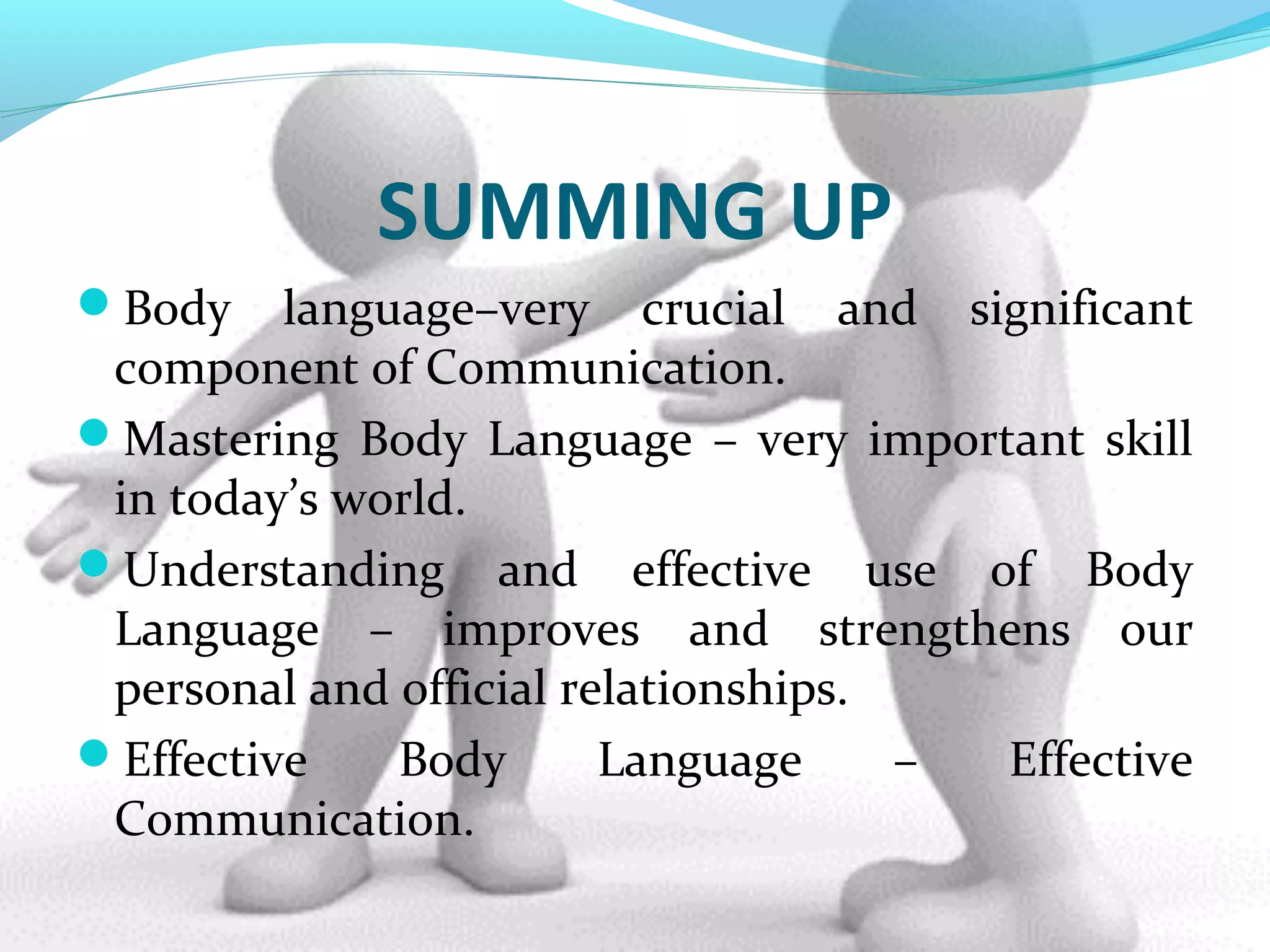 SUMMING UP
Body language–very crucial and significant
component of Communication.
Mastering Body Language – very important skill
in today’s world.
Understanding and effective use of Body
Language – improves and strengthens our
personal and official relationships.
Effective Body Language – Effective
Communication.
 