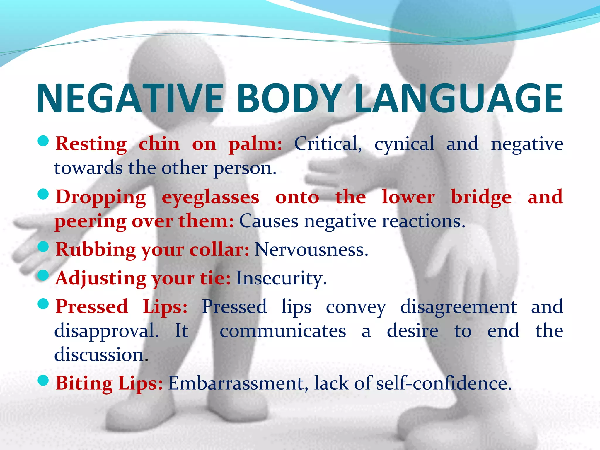 NEGATIVE BODY LANGUAGE
Resting chin on palm: Critical, cynical and negative
towards the other person.
Dropping eyeglasses onto the lower bridge and
peering over them: Causes negative reactions.
Rubbing your collar: Nervousness.
Adjusting your tie: Insecurity.
Pressed Lips: Pressed lips convey disagreement and
disapproval. It communicates a desire to end the
discussion.
Biting Lips: Embarrassment, lack of self-confidence.
 