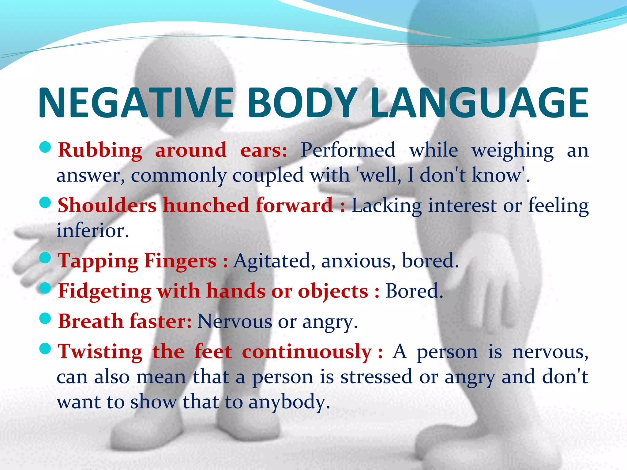 NEGATIVE BODY LANGUAGE
Rubbing around ears: Performed while weighing an
answer, commonly coupled with 'well, I don't know'.
Shoulders hunched forward : Lacking interest or feeling
inferior.
Tapping Fingers : Agitated, anxious, bored.
Fidgeting with hands or objects : Bored.
Breath faster: Nervous or angry.
Twisting the feet continuously : A person is nervous,
can also mean that a person is stressed or angry and don't
want to show that to anybody.
 