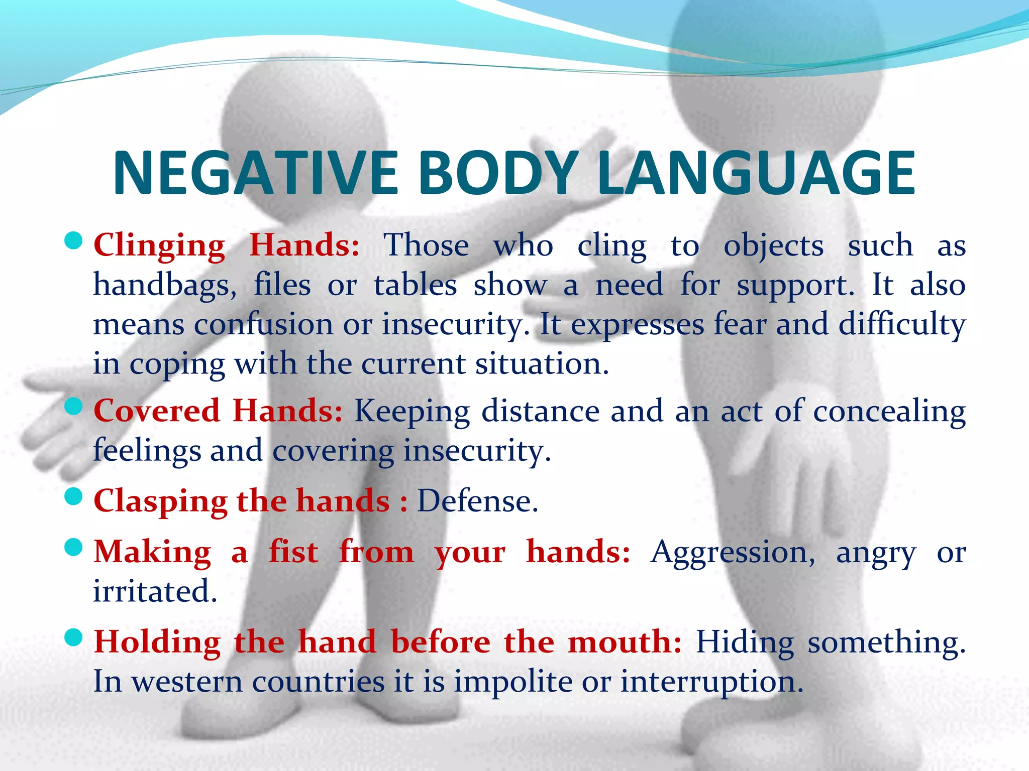 NEGATIVE BODY LANGUAGE
Clinging Hands: Those who cling to objects such as
handbags, files or tables show a need for support. It also
means confusion or insecurity. It expresses fear and difficulty
in coping with the current situation.
Covered Hands: Keeping distance and an act of concealing
feelings and covering insecurity.
Clasping the hands : Defense.
Making a fist from your hands: Aggression, angry or
irritated.
Holding the hand before the mouth: Hiding something.
In western countries it is impolite or interruption.
 