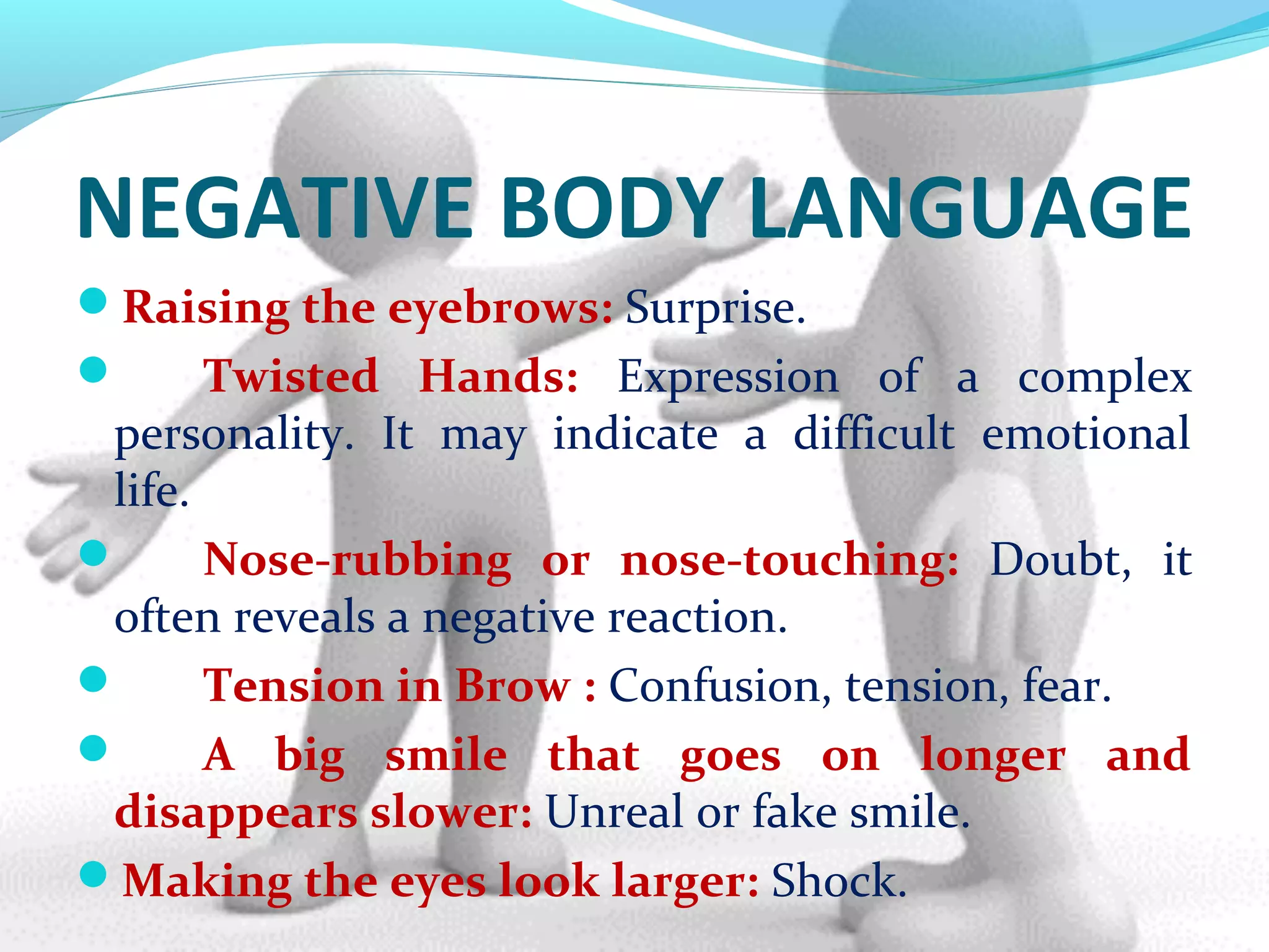 NEGATIVE BODY LANGUAGE
Raising the eyebrows: Surprise.
 Twisted Hands: Expression of a complex
personality. It may indicate a difficult emotional
life.
 Nose-rubbing or nose-touching: Doubt, it
often reveals a negative reaction.
 Tension in Brow : Confusion, tension, fear.
 A big smile that goes on longer and
disappears slower: Unreal or fake smile.
Making the eyes look larger: Shock.
 