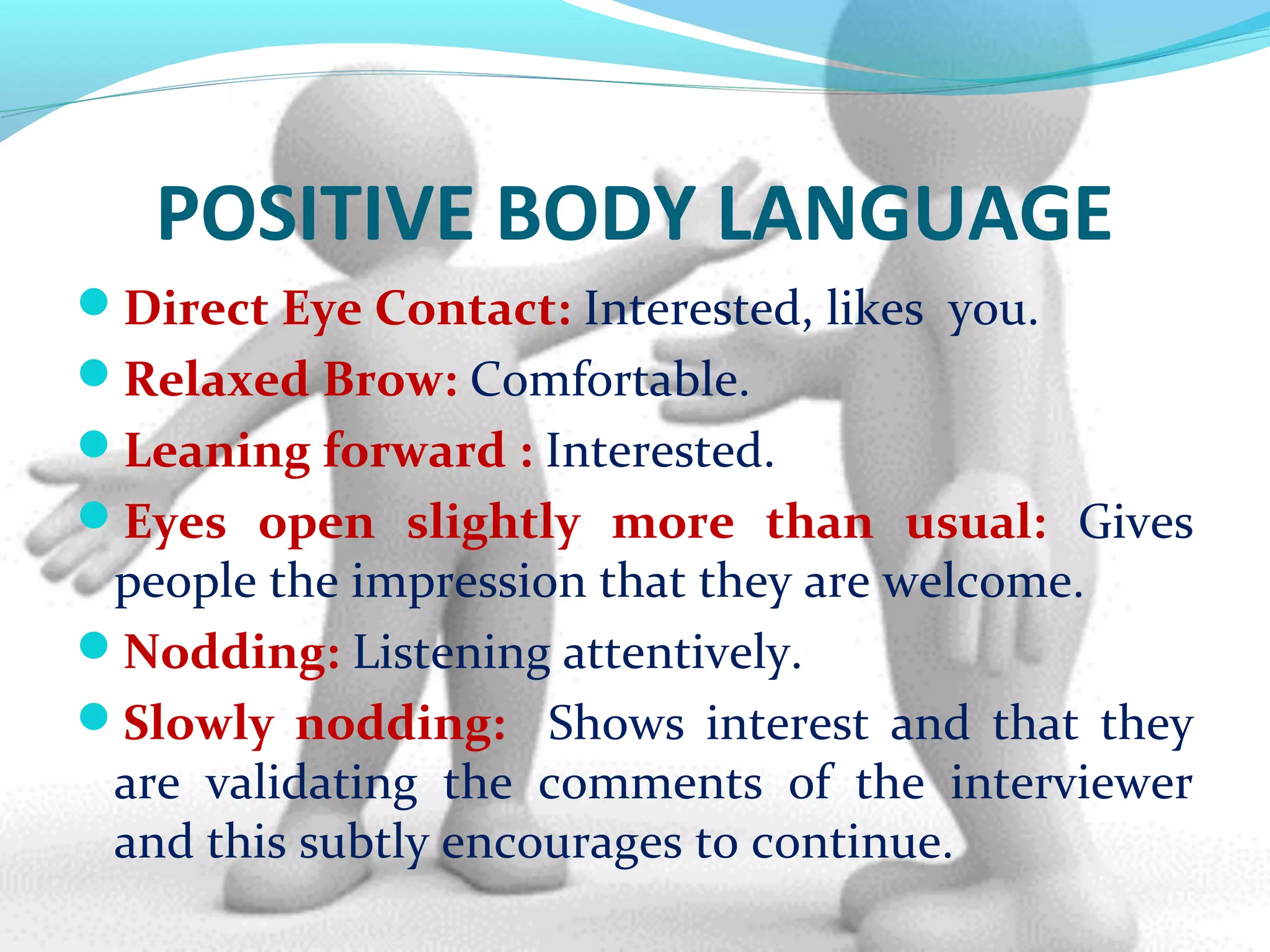 POSITIVE BODY LANGUAGE
Direct Eye Contact: Interested, likes you.
Relaxed Brow: Comfortable.
Leaning forward : Interested.
Eyes open slightly more than usual: Gives
people the impression that they are welcome.
Nodding: Listening attentively.
Slowly nodding: Shows interest and that they
are validating the comments of the interviewer
and this subtly encourages to continue.
 