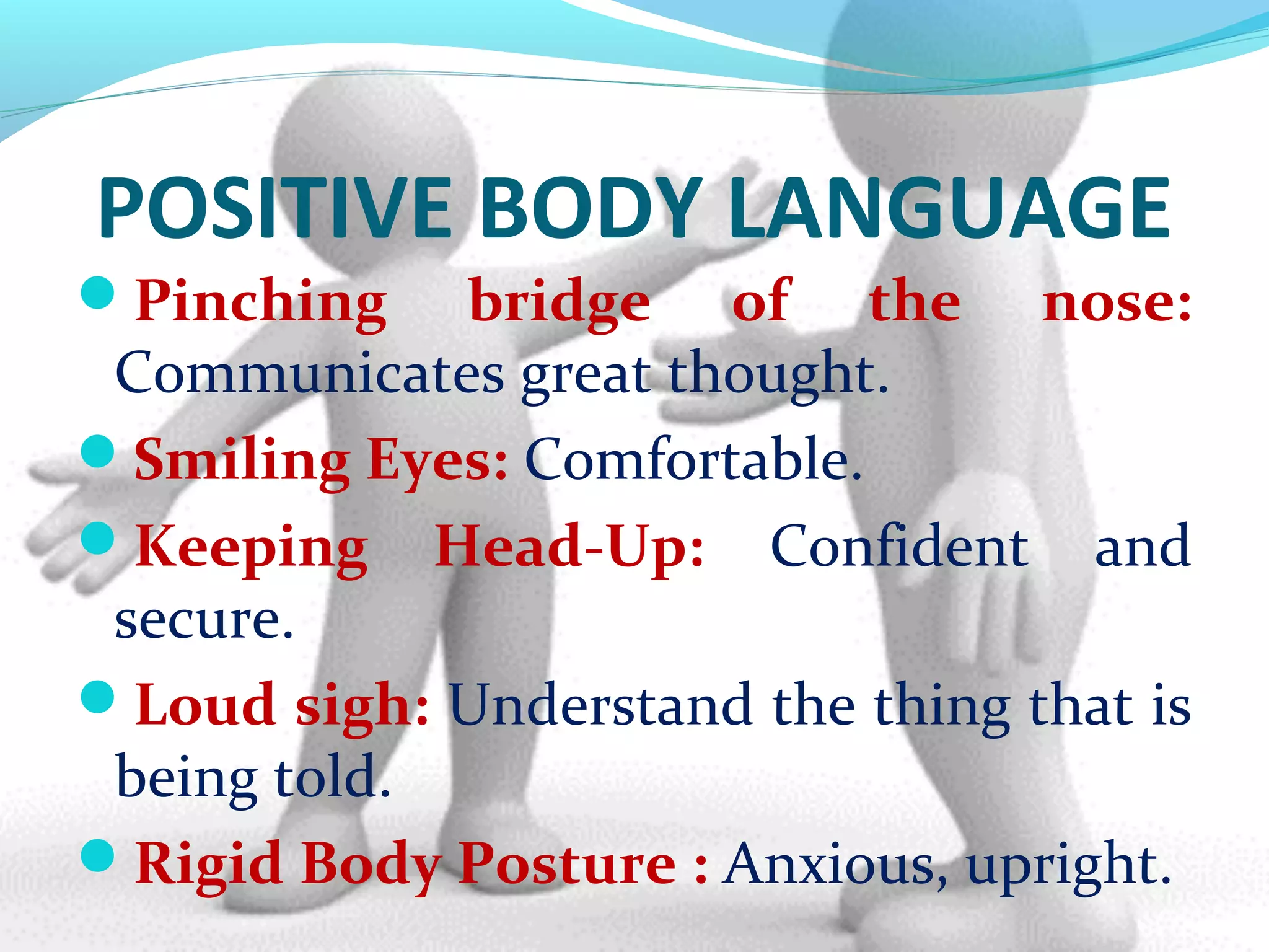 POSITIVE BODY LANGUAGE
Pinching bridge of the nose:
Communicates great thought.
Smiling Eyes: Comfortable.
Keeping Head-Up: Confident and
secure.
Loud sigh: Understand the thing that is
being told.
Rigid Body Posture : Anxious, upright.
 