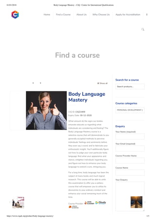 01/01/2018 Body Language Mastery – CiQ : Centre for International Qualiﬁcations
https://www.ciquk.org/product/body-language-mastery/ 1/3

Find a course
 Show all 
CIQ ID: CIQ21909
Expiry Date: 30-12-2020
What amount do the signs our bodies
emanate educate us regarding what
individuals are considering and feeling? The
Body Language Mastery course is a
selective course that will demonstrate to you
generally accepted methods to perceive
individuals’ feelings and sentiments before
they even say a word, and to fabricate your
enthusiastic insight. You’ll additionally gure
out how to judge your own particular body
language: nd what your appearance and
stance, enlighten individuals regarding you,
and gure out how to enhance your body
language to extend a sure, intriguing you.
For a long time, body language has been the
subject of many books and much logical
research. This course will be able to unite
this examination to offer you a solitary
course that will empower you to utilize its
discoveries to your ordinary conduct and
enhance your social remaining much of the
time.
Course Provider:
Body Language
Mastery
Search for a course
Searchproducts…
Course categories
PERSONAL DEVELOPMENT (1
Enquiry
Your Name (required)
Your Email (required)
Course Provider Name
Course Name
Your Enquiry
0
 
0
 
0
 
 
Home Find a Course About Us Why Choose Us Apply for Accreditation B
 