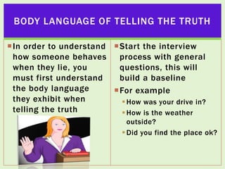 BODY LANGUAGE OF TELLING THE TRUTH
In order to understand Start the interview
how someone behaves
process with general
when they lie, you
questions, this will
must first understand
build a baseline
the body language
For example
they exhibit when
 How was your drive in?
telling the truth
 How is the weather
outside?
 Did you find the place ok?

 