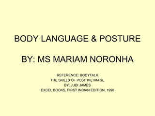 BODY LANGUAGE & POSTURE

 BY: MS MARIAM NORONHA
            REFERENCE: BODYTALK
        THE SKILLS OF POSITIVE IMAGE
               BY: JUDI JAMES
    EXCEL BOOKS, FIRST INDIAN EDITION, 1996
 