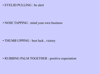 • EYELID PULLING : be alert
• NOSE TAPPING : mind your own business
• THUMB UPPING : best luck , victory
• RUBBING PALM TOGETHER : positive expectation
 