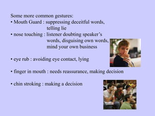 Some more common gestures:
• Mouth Guard : suppressing deceitful words,
telling lie
• nose touching : listener doubting speaker’s
words, disguising own words,
mind your own business
• eye rub : avoiding eye contact, lying
• finger in mouth : needs reassurance, making decision
• chin stroking : making a decision
 