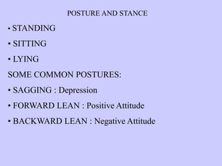 POSTURE AND STANCE
• STANDING
• SITTING
• LYING
SOME COMMON POSTURES:
• SAGGING : Depression
• FORWARD LEAN : Positive Attitude
• BACKWARD LEAN : Negative Attitude
 