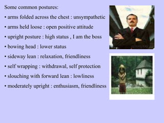 Some common postures:
• arms folded across the chest : unsympathetic
• arms held loose : open positive attitude
• upright posture : high status , I am the boss
• bowing head : lower status
• sideway lean : relaxation, friendliness
• self wrapping : withdrawal, self protection
• slouching with forward lean : lowliness
• moderately upright : enthusiasm, friendliness
 