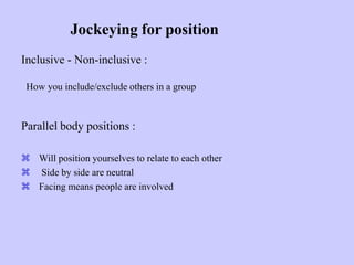 Jockeying for position
Inclusive - Non-inclusive :
How you include/exclude others in a group
Parallel body positions :
 Will position yourselves to relate to each other
 Side by side are neutral
 Facing means people are involved
 