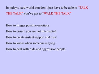 In today,s hard world you don’t just have to be able to “TALK
THE TALK” you’ve got to “WALK THE TALK”
How to trigger positive emotions
How to ensure you are not interrupted
How to create instant rapport and trust
How to know when someone is lying
How to deal with rude and aggressive people
 