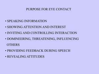 PURPOSE FOR EYE CONTACT
• SPEAKING INFORMATION
• SHOWING ATTENTION AND INTEREST
• INVITING AND CONTROLLING INTERACTION
• DOMINEERING, THREATENING, INFLUENCING
OTHERS
• PROVIDING FEEDBACK DURING SPEECH
• REVEALING ATTITUDES
 