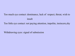 Too much eye contact: dominance, lack of respect, threat, wish to
insult
Too little eye contact: not paying attention, impolite, insincere,shy
Withdrawing eyes: signal of submission
 