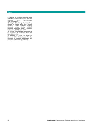vision

P, Tassinari G. European multicenter study
of the AcrySof ReSTOR apodized diffractive
intraocular       lens.       Ophthalmology.
2006;113:584 e581.
15. Vingolo EM, Grenga P, Iacobelli L,
Grenga R. Visual acuity and contrast
sensitivity: AcrySof ReSTOR apodized
diffractive   versus    AcrySof      SA60AT
monofocal intraocular lenses. J Cataract
Refract Surg. 2007;33:1244-1247.
16. Dai GM. Optical surface optimization for
the correction of presbyopia. Appl Opt.
2006;45:4184-4195.
17. Reinstein DZ, Couch DG, Archer TJ.
Laser in Situ Keratomileusis for the
correction of hyperopic astigmatism with
presbyopia. J Refract Surg. [In Press].




31                                             Body language The UK Journal of Medical Aesthetics and Anti-Ageing
 