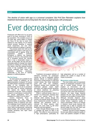 vision


The decline of vision with age is a universal complaint. But Prof Dan Reinstein explains how
treatment techniques are turning back the clock on ageing eyes with presbyopia




Ever decreasing circles
Presbyopia will affect all of us at some
point in our lives, occurring in 100% of
the population. The condition occurs as
the eyes age, losing ability to change
the focus of the eye to zoom from
distance to near objects. It’s an entirely
natural process resulting in gradual
visual impairment, but one which
ensures treatment is always in demand.
    The process starts from birth as the
crystalline lens grows in size and is an
unavoidable part of ageing. While the
progressive        decline      continues
throughout a lifetime, the lessened
capacity of the lens only presents itself
as a complaint around the mid-40s
when it has a discernable impact on
vision. At this stage, the eye has lost a
noticeable ability to change from distant
focusing to viewing an up-close object.
The result is that the residual focusing
power of the crystalline lens cannot
provide sufficient near vision, and
treatment       becomes        necessary,
traditionally in the form of reading
glasses or multifocal glasses.                      Traditional non-surgical methods of      high astigmatism and so a number of
                                               refractive correction for presbyopia          patients are unable to adapt to this
The Far Future                                 include the use of dedicated reading          mode of correction.
    So what options are available for the      glasses, bifocal, or varifocal glasses,
growing number of sufferers, as the            monovision contact lenses or multi-focal      Monovision contact lenses
ageing population increases? Of course         contact lenses. But these treatments              The most widely used non-spectacle
the ideal solution would be to repair the      come with their own problems.                 method of presbyopia correction is the
ability of the crystalline lens to             Research studies have indicated that          use of contact lenses through the
accommodate, but as yet no procedure           multi-focal    glasses     impair    depth    creation of monovision. In this
has been able to reverse presbyopia            perception and edge-contrast sensitivity      technique, the eyes are dissociated by
and restore the natural focusing               at critical distances for detecting           focusing one eye for distance vision and
                                                                               (2)
mechanism of the eye. There is ongoing         obstacles in the environment.                 one eye for near vision (see illustration).
research on techniques to achieve this,             While in varifocal lenses, there is a    However, the large image disparity
but clinical applications won’t be             corridor of continuously changing lens        between the two eyes causes several
                                      (1)
available for at least 10 to 20 years.         power and optimal vision is only              limitations to the quality of overall vision.
    Current     treatments     focus      on   obtained when looking though this             Although binocular distance visual
compensating       for    the    lack     of   corridor and directly facing the object of    acuity remains optimal with monovision
accommodation by providing a different         focus. Outside this corridor, the vision is   contact lenses, subjective quality of
refractive power at distance and near.         distorted and peripheral vision is            vision is decreased. There is no change
The challenge of such treatment options        reduced. For these reasons, older             in distance visual acuity because the
is to provide both distance and near           people are more likely to fall when           dominant eye is able to suppress the
                                                                            (3)
vision while simultaneously maintaining        wearing multi-focal glasses.                  blurred image from the near vision eye
optical quality, with particular regard to          Vision through bifocal lenses is the     to provide good binocular vision.
                                                 rd
contrast sensitivity and night vision          3 greatest risk factor for falls in the           However, the loss of fusion between
preservation.                                  elderly. This effect is more pronounced       the two eyes affects subjective quality of
                                               in high prescriptions, particularly for       vision and patients complain of halos,



28                                                                   Body language The UK Journal of Medical Aesthetics and Anti-Ageing
 
