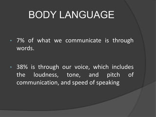 BODY LANGUAGE
• 7% of what we communicate is through
words.
• 38% is through our voice, which includes
the loudness, tone, and pitch of
communication, and speed of speaking
 