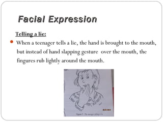 Facial ExpressionFacial Expression
Telling a lie:
 When a teenager tells a lie, the hand is brought to the mouth,
but instead of hand slapping gesture over the mouth, the
fingures rub lightly around the mouth.
 