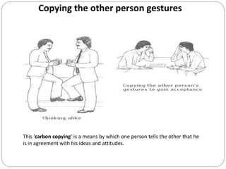 Copying the other person gestures
This 'carbon copying' is a means by which one person tells the other that he
is in agreement with his ideas and attitudes.
 