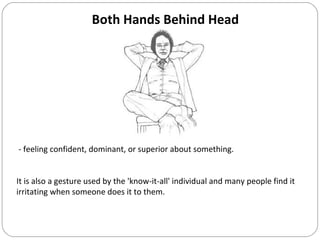 Both Hands Behind Head
- feeling confident, dominant, or superior about something.
It is also a gesture used by the 'know-it-all' individual and many people find it
irritating when someone does it to them.
 