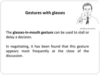 Gestures with glasses
The glasses-in-mouth gesture can be used to stall or
delay a decision.
In negotiating, it has been found that this gesture
appears most frequently at the close of the
discussion.
 