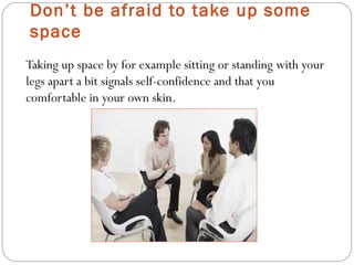 Don’t be afraid to take up some
space
Taking up space by for example sitting or standing with your
legs apart a bit signals self-confidence and that you
comfortable in your own skin..
 
