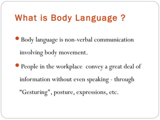 What is Body Language ?
Body language is non-verbal communication
involving body movement.
People in the workplace convey a great deal of
information without even speaking - through
“Gesturing", posture, expressions, etc.
 