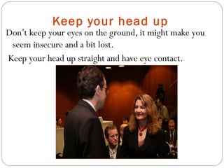 Keep your head up
Don’t keep your eyes on the ground, it might make you
seem insecure and a bit lost.
Keep your head up straight and have eye contact.
 