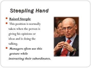 Steepling HandSteepling Hand
 Raised Steeple
 This position is normally
taken when the person is
giving his opinions or
ideas and is doing the
talking.
 Managers often use this
gesture while
instructing their subordinates.
 