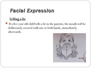 Facial ExpressionFacial Expression
Telling a lie
 If a five year old child tells a lie to the parents, the mouth will be
deliberately covered with one or both hands, immediately
afterwards.
 
