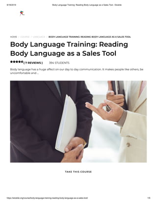 8/18/2019 Body Language Training: Reading Body Language as a Sales Tool - Edukite
https://edukite.org/course/body-language-training-reading-body-language-as-a-sales-tool/ 1/9
HOME / COURSE / LANGUAGE / BODY LANGUAGE TRAINING: READING BODY LANGUAGE AS A SALES TOOL
Body Language Training: Reading
Body Language as a Sales Tool
( 7 REVIEWS ) 394 STUDENTS
Body language has a huge affect on our day to day communication. It makes people like others, be
uncomfortable and …

TAKE THIS COURSE
 