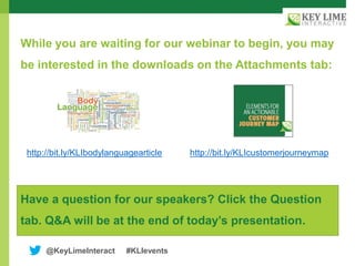 @KeyLimeInteract #KLIevents
While you are waiting for our webinar to begin, you may
be interested in the downloads on the Attachments tab:
Have a question for our speakers? Click the Question
tab. Q&A will be at the end of today’s presentation.
http://bit.ly/KLIbodylanguagearticle http://bit.ly/KLIcustomerjourneymap
 