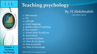 By: H.Abdolmaleki
Last edition: 93/6/10
Teaching psychology
Abdolmaleki.Hossein@gmail.com 1
Chapter 1:
Teaching
Psychology
1- Self esteem
2- TA
2- self talk
4- body language
5- golden rules of teaching
6- eye contact
7- words never Ss tell you
8- motivation
9- unconsciousness
10- how do you learn
11- how to punish
12- How to encourage
 