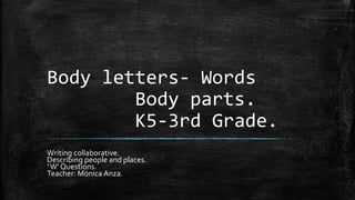 Body letters- Words
Body parts.
K5-3rd Grade.
Writing collaborative.
Describing people and places.
‘W’ Questions.
Teacher: Mónica Anza.
 
