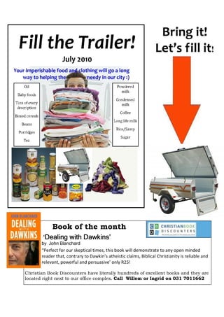 Bring it!
                                                                   Let’s fill it!




            Book of the month
        ‘Dealing with Dawkins’
       by John Blanchard
       “Perfect for our skeptical times, this book will demonstrate to any open minded
       reader that, contrary to Dawkin’s atheistic claims, Biblical Christianity is reliable and
       relevant, powerful and persuasive’ only R25!

Christian Book Discounters have literally hundreds of excellent books and they are
located right next to our office complex. Call Willem or Ingrid on 031 7011662
 