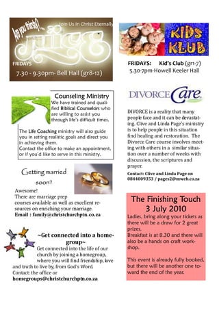 Join Us In Christ Eternally




FRIDAYS                                             FRIDAYS: Kid’s Club (gr1-7)
 7.30 - 9.30pm- Bell Hall (gr8-12)                   5.30-7pm-Howell Keeler Hall



                    Counseling Ministry
                  We have trained and quali-
                  fied Biblical Counselors who
                  are willing to assist you
                                                    DIVORCE is a reality that many
                  through life’s difficult times.   people face and it can be devastat-
                                                    ing. Clive and Linda Page’s ministry
   The Life Coaching ministry will also guide       is to help people in this situation
   you in setting realistic goals and direct you    find healing and restoration. The
   in achieving them.                               Divorce Care course involves meet-
   Contact the office to make an appointment,       ing with others in a similar situa-
   or if you’d like to serve in this ministry.      tion over a number of weeks with
                                                    discussion, the scriptures and
                                                    prayer.
    Getting married                                 Contact: Clive and Linda Page on
                                                    0844009353 / pages2@mweb.co.za
           soon?
Awesome!
There are marriage prep
courses available as well as excellent re-
                                                     The Finishing Touch
sources on enriching your marriage.                     3 July 2010
Email : family@christchurchptn.co.za                Ladies, bring along your tickets as
                                                    there will be a draw for 2 great
                                                    prizes.
            ~Get connected into a home-             Breakfast is at 8.30 and there will
                      group~                        also be a hands on craft work-
           Get connected into the life of our       shop.
           church by joining a homegroup,
           where you will find friendship, love     This event is already fully booked,
and truth to live by, from God’s Word.              but there will be another one to-
Contact: the office or                              ward the end of the year.
homegroups@christchurchptn.co.za
 