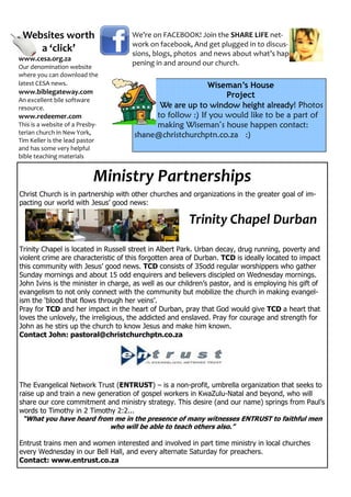 Websites worth                      We’re on FACEBOOK! Join the SHARE LIFE net-
                                     work on facebook, And get plugged in to discus-
    a ‘click’                        sions, blogs, photos and news about what’s hap-
www.cesa.org.za
Our denomination website
                                     pening in and around our church.
where you can download the
latest CESA news.                                         Wiseman’s House
www.biblegateway.com                                           Project
An excellent bile software
resource.                                   We are up to window height already Photos
                                                                           already!
www.redeemer.com                           to follow :) If you would like to be a part of
This is a website of a Presby-             making Wiseman’s house happen contact:
terian church in New York,            shane@christchurchptn.co.za :)
Tim Keller is the lead pastor
and has some very helpful
bible teaching materials


                             Ministry Partnerships
Christ Church is in partnership with other churches and organizations in the greater goal of im-
pacting our world with Jesus’ good news:

                                                        Trinity Chapel Durban
Trinity Chapel is located in Russell street in Albert Park. Urban decay, drug running, poverty and
violent crime are characteristic of this forgotten area of Durban. TCD is ideally located to impact
this community with Jesus’ good news. TCD consists of 35odd regular worshippers who gather
Sunday mornings and about 15 odd enquirers and believers discipled on Wednesday mornings.
John Ivins is the minister in charge, as well as our children’s pastor, and is employing his gift of
evangelism to not only connect with the community but mobilize the church in making evangel-
ism the ‘blood that flows through her veins’.
Pray for TCD and her impact in the heart of Durban, pray that God would give TCD a heart that
loves the unlovely, the irreligious, the addicted and enslaved. Pray for courage and strength for
John as he stirs up the church to know Jesus and make him known.
Contact John: pastoral@christchurchptn.co.za




The Evangelical Network Trust (ENTRUST) – is a non-profit, umbrella organization that seeks to
raise up and train a new generation of gospel workers in KwaZulu-Natal and beyond, who will
share our core commitment and ministry strategy. This desire (and our name) springs from Paul’s
words to Timothy in 2 Timothy 2:2...
 “What you have heard from me in the presence of many witnesses ENTRUST to faithful men
                            who will be able to teach others also.”

Entrust trains men and women interested and involved in part time ministry in local churches
every Wednesday in our Bell Hall, and every alternate Saturday for preachers.
Contact: www.entrust.co.za
 