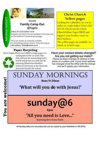 Christ Church
                                                                                             Yellow pages
     Advance notice!!!



                                                 sharelife
                                                                                      Looking for a plumber, air con in-
                                     Family Camp Out                                  staller or cookie baker! Don’t dial
                                               @Tugela                                10118! Check out the Christ
                         Date: 8-10 October 2010                                      Church Yellow Pages FIRST and
                         Booklets with all the info are available in the foyer, and
                         on the SHARELIFE facebook group page.                        support your brother/sister in
                                                                                      their business
                         There are chalets as campsites available
                         For all bookings please contact: Brian Henning on            The yellow pages are available via
                         082 5416575 / brian@comar.co.za                              email, or in hard copy.
                            Paper Recycling
Don’t forget about our LARGE orange paper re-                                   Have your contact details changed?
              cycling bin in the car park. Not                                    Are you not getting our mails?
              only will you be stewarding God’s                                   Please jot down changes of address or tele-
              world wisely but you will also be                                  phone on a yellow card. If your email address
              assisting Abantwana Benkosi                                        has changed email the office with the change
              school in Clermont as the financial                                     and we’ll update your information.
              proceeds benefit the school.


                            SUNDAY MORNINGS
You are welcome!




                                                                  8am/9.30am

                                    ‘What will you do with Jesus?’


                                               sunday@6
                                                                          6pm

                                             “All you need is Love...”
                                                           -learning love from Ruth-

                                All Sunday talks are recorded and can be copied to your flashdisk or CD (R10)
 