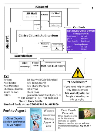 YOU ARE HERE! :)                                       5




                                                       KIDS CHURCH/TEEN CHURCH
                                                             Sunday: 9.30am
                                                       Preschoolers   HK Hall
                                                       gr 1-7         Bell Hall
                                                       Teen Church:   Boardroom
                                                                Sunday@6pm
                                                       gr0-7          HK Hall
                                                       Creche         SB Hall




FYI
Rector:             Bp. Warwick Cole-Edwardes
Asst Rector         Rev. Tom Shearer                   “I need help!”
Asst Minister:      Rev. Shane Marques              If you need help in some
Children’s Pastor:  John Ivins                          way please contact
Youth Pastor:       Chico Cook                        Eric Van Lellyveld, our
Office:             general@christchurchptn.co.za      People’s Warden, on
             ℡ 031 7020815 Fax: 031 7018520                084 9521985.
              Church Bank details:
Standard Bank, acc no:250341948 bc: 045626

Peak to August                    Women’s       Christ Church
                                                 Partnership
                                 convention   If you have been with
  Christ Church                   Saturday    us for 6 months or
Mission conference                            more and are keen to
                                 August 14    become a member, you are welcome.
  17-
  17-22 August                      2010      Membership meetings: Aug 10, 16 +
                                              23.
 