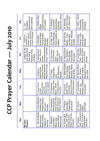 CCP Prayer Calendar — July 2010
      Sun                Mon                  Tue                  Wed                 Thu                   Fri                    Sat

My Own                                                                          1 Ladies for the     2 World Cup:            3 Our
Prayers:                                                                        Lord: May Ernst      Protection of           President,
                                                                                                     children, safety &
                                                                                Time Out &           security, opportunity   Government &
                                                                                Flowers: Vicky       to share the gospel     all in authority
                                                                                von Berg

4 Sick & Needy     5 Care Ministry:    6 Verger-Bruce        7 Anderson         8 Maintenance        9 Sharelife:            10 CESA Head
Bereavement        Visitation-Tom      Johnson               Mwila-Zambia       Team: Ewan &         Shane & Heidi           Office
Meals ministry     Flower Distribu-    Rector’s Warden-      Charles Thembo-    Gordon               Young Adults/           CESA Executive
                                       Hugo Krull            Malawi Mukombo     Oversees Network
Helpers at         tion-Lynn           People’s Warden-                                              Marrieds                & Trustees
services           Huntley                                   Mayamba-Congo      Group: Charmain      Families
                                       Eric van Lelyveld

11 Missions        12 Abantwana        13 Fellowship         14 Trinity         15 Open Doors:       16 Kids, Youth,         17 Building
Committee:         Benkosi School:     Committee: Fred       Chapel Dbn-        The Persecuted       Teen Meetings           Committee
Mike Long,         Anne Cahill, Pam,   Mason, Derek          John               Church               Youth Leaders &         Apprentices:
                   Staff, Governing    Cornelius Upcom-                         KMBC, Warwick,
Janice Glover                                                St. Stephen’s-     Lecturers &          helpers                 Dong-Sik
Missionaries       Body & children     ing events            Njabulo                                                         Geum-Ok Chico
                                                                                students

18 Sunday @ 6      19 Finance          20 Sound &            21 Bible Studies   22 Mercy Minis-      23 Men for the 24 Ithemba:
Kids: John & Bev   Committee           Screen Teams,         Home Groups        tries: Shelters–     Master: Tony     Len Smit, Dong-
Sunday School:     Prayer Chain:       CD ministry,          Bishops Frank,     Tina Stanley         van Heerden      Sik, Geum-Ok
Rohan, Charmain    Jenny Krull         Library & Christian   Warwick, Martin,   Food Parcels-        Entrust: Michael
& teachers                             Book Discounters      Des & Raj          Val Jones            Schafer
25 Pastoral        26 Church           27 Counseling:        28 Music Minis-    29 Jumble Sale       30 Focusing             31 GWC: David
Team: Warwick & Council                Gordon, Joy,          try: Shane,        Team: Protection     Women: Pam              Seccombe,
Mary, Tom & Sue, OGGs                  Barbara, Colleen      Heidi, Hazel,      Books into Africa:   Irwin & Betty           Lecturers &
Shane & Heidi,   CCP staff             Car Guards            Musicians, Sing-   Tom & Gloria         Reineke                 Students
John & Bev                                                   ers, Choir         Davies
 