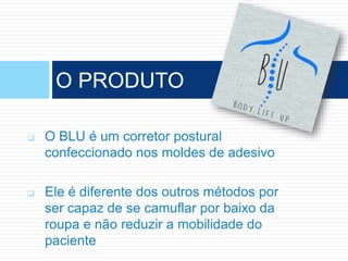  O BLU é um corretor postural
confeccionado nos moldes de adesivo
 Ele é diferente dos outros métodos por
ser capaz de se camuflar por baixo da
roupa e não reduzir a mobilidade do
paciente
O PRODUTO
 
