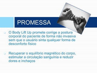  O Body Lift Up promete corrige a postura
corporal do paciente de forma não invasiva
sem que o usuário sinta qualquer forma de
desconforto físico
 Recuperar o equilíbrio magnético do corpo,
estimular a circulação sanguínia e reduzir
dores e inchaços
PROMESSA
 