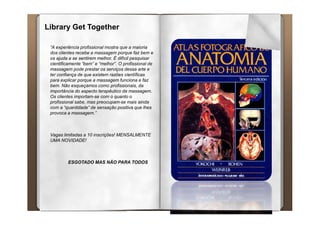 Library Get Together

 “A experiência profissional mostra que a maioria
 dos clientes recebe a massagem porque faz bem e
 os ajuda a se sentirem melhor. É difícil pesquisar
 cientificamente “bem” e “melhor”. O profissional de
 massagem pode prestar os serviços dessa arte e
 ter confiança de que existem razões científicas
 para explicar porque a massagem funciona e faz
 bem. Não esqueçamos como profissionais, da
 importância do aspecto terapêutico da massagem.
 Os clientes importam-se com o quanto o
 profissional sabe, mas preocupam-se mais ainda
 com a “quantidade” de sensação positiva que lhes
 provoca a massagem.”



 Vagas limitadas a 10 inscrições! MENSALMENTE
 UMA NOVIDADE!



         ESGOTADO MAS NÃO PARA TODOS
 