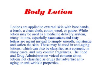 Body Lotion
Lotions are applied to external skin with bare hands,
a brush, a clean cloth, cotton wool, or gauze. While
lotion may be used as a medicine delivery system,
many lotions, especially hand lotions and body
lotions are meant instead to simply smooth, moisturize
and soften the skin. These may be used in anti-aging
lotions, which can also be classified as a cosmetic in
many cases, and may contain fragrances. The Food
and Drug Administration voiced concern about
lotions not classified as drugs that advertise anti-
aging or anti-wrinkle properties.
 