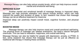 Massage therapy can also help reduce anxiety levels, which can help improve overall
mental and emotional well-being.
IMPROVED SLEEP
Another mental and emotional benefit of massage therapy is improved sleep.
Massage can help promote relaxation and reduce muscle tension, which can help
improve the quality and duration of sleep. In fact, research has shown that massage
therapy can be an effective treatment for insomnia.
Improved sleep can positively impact overall mood, cognitive function, and physical
health.
BOOSTED MOOD
Massage therapy can also help improve mood and overall emotional well-being.
The physical touch of massage can release endorphins, the body’s natural feel-good
chemicals. This can lead to relaxation, happiness, and overall well-being.
Massage therapy can also be helpful for people with depression, anxiety, or PTSD. In
fact, some research has shown that massage therapy can be just as effective as
traditional talk therapy in treating these conditions.
 