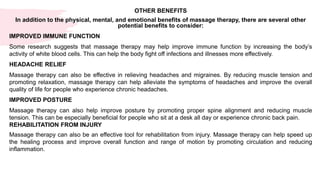 OTHER BENEFITS
In addition to the physical, mental, and emotional benefits of massage therapy, there are several other
potential benefits to consider:
IMPROVED IMMUNE FUNCTION
Some research suggests that massage therapy may help improve immune function by increasing the body’s
activity of white blood cells. This can help the body fight off infections and illnesses more effectively.
HEADACHE RELIEF
Massage therapy can also be effective in relieving headaches and migraines. By reducing muscle tension and
promoting relaxation, massage therapy can help alleviate the symptoms of headaches and improve the overall
quality of life for people who experience chronic headaches.
IMPROVED POSTURE
Massage therapy can also help improve posture by promoting proper spine alignment and reducing muscle
tension. This can be especially beneficial for people who sit at a desk all day or experience chronic back pain.
REHABILITATION FROM INJURY
Massage therapy can also be an effective tool for rehabilitation from injury. Massage therapy can help speed up
the healing process and improve overall function and range of motion by promoting circulation and reducing
inflammation.
 
