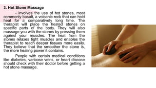3. Hot Stone Massage
- involves the use of hot stones, most
commonly basalt, a volcanic rock that can hold
heat for a comparatively long time. The
therapist will place the heated stones on
specific parts of the body. They will also
massage you with the stones by pressing them
against your muscles. The heat from the
stones relaxes tight muscles and enables the
therapist to reach deeper tissues more easily.
They believe that the smoother the stone is,
the more healing power it contains.
People with certain medical conditions
like diabetes, varicose veins, or heart disease
should check with their doctor before getting a
hot stone massage.
 