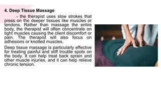 4. Deep Tissue Massage
- the therapist uses slow strokes that
press on the deeper tissues like muscles or
tendons. Rather than massage the entire
body, the therapist will often concentrate on
tight muscles causing the client discomfort or
pain. The therapist will also focus on
adhesions or knotted muscles.
Deep tissue massage is particularly effective
for treating painful and stiff trouble spots on
the body. It can help treat back sprain and
other muscle injuries, and it can help relieve
chronic tension.
 